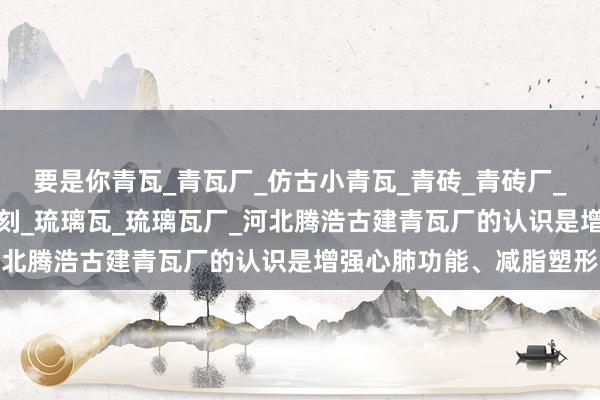 要是你青瓦_青瓦厂_仿古小青瓦_青砖_青砖厂_古建青砖_砖雕_青砖雕刻_琉璃瓦_琉璃瓦厂_河北腾浩古建青瓦厂的认识是增强心肺功能、减脂塑形