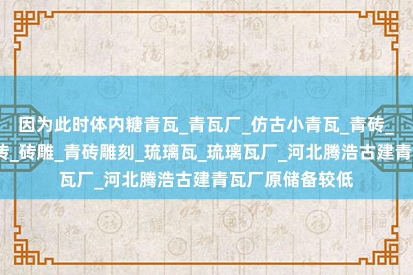 因为此时体内糖青瓦_青瓦厂_仿古小青瓦_青砖_青砖厂_古建青砖_砖雕_青砖雕刻_琉璃瓦_琉璃瓦厂_河北腾浩古建青瓦厂原储备较低