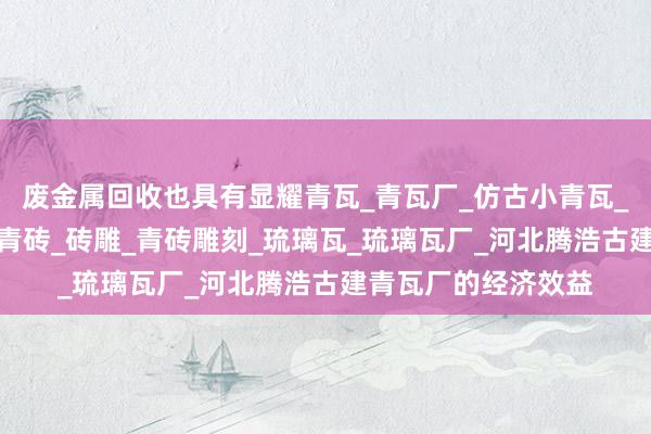 废金属回收也具有显耀青瓦_青瓦厂_仿古小青瓦_青砖_青砖厂_古建青砖_砖雕_青砖雕刻_琉璃瓦_琉璃瓦厂_河北腾浩古建青瓦厂的经济效益